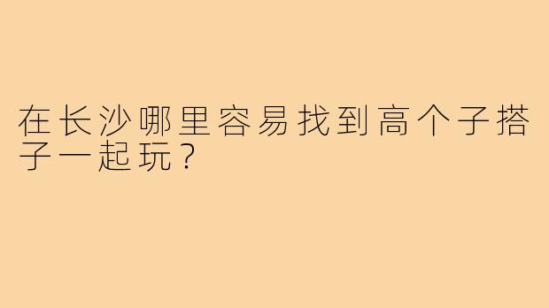 在长沙哪里容易找到高个子搭子一起玩?