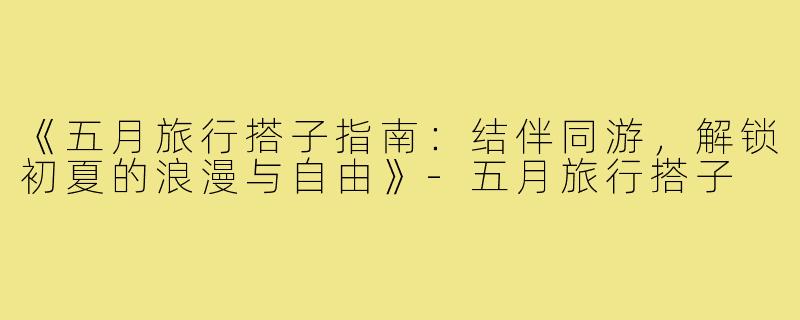 《五月旅行搭子指南：结伴同游，解锁初夏的浪漫与自由》-五月旅行搭子