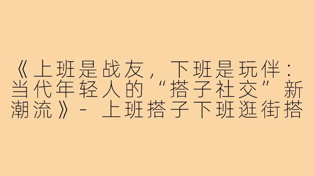 《上班是战友，下班是玩伴：当代年轻人的“搭子社交”新潮流》-上班搭子下班逛街搭子