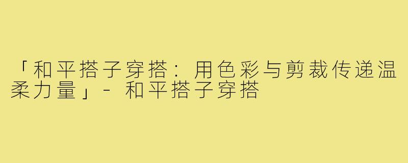 「和平搭子穿搭：用色彩与剪裁传递温柔力量」-和平搭子穿搭