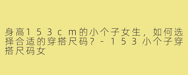 身高153cm的小个子女生，如何选择合适的穿搭尺码？-153小个子穿搭尺码女