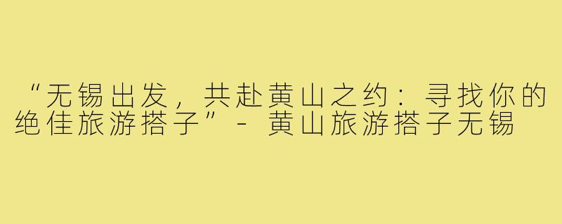 “无锡出发，共赴黄山之约：寻找你的绝佳旅游搭子”-黄山旅游搭子无锡