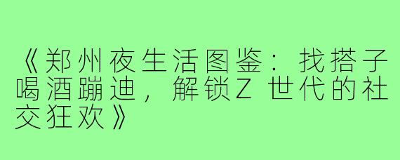 《郑州夜生活图鉴：找搭子喝酒蹦迪，解锁Z世代的社交狂欢》