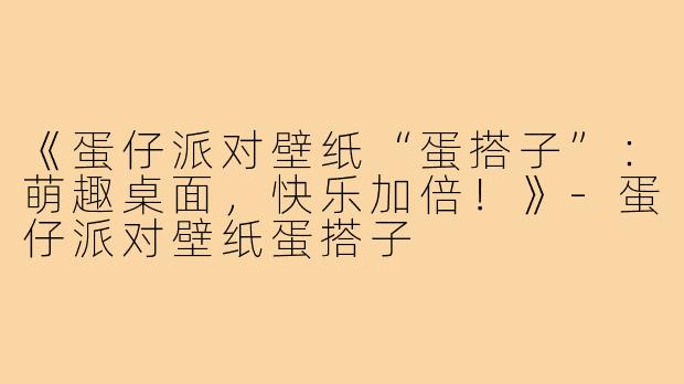 《蛋仔派对壁纸“蛋搭子”：萌趣桌面，快乐加倍！》-蛋仔派对壁纸蛋搭子