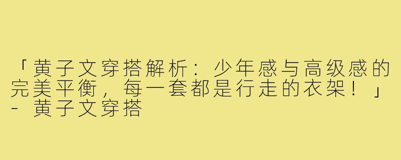 「黄子文穿搭解析：少年感与高级感的完美平衡，每一套都是行走的衣架！」-黄子文穿搭