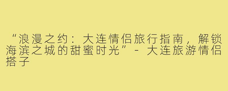 “浪漫之约：大连情侣旅行指南，解锁海滨之城的甜蜜时光”-大连旅游情侣搭子