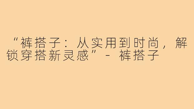 “裤搭子:从实用到时尚,解锁穿搭新灵感”-裤搭子