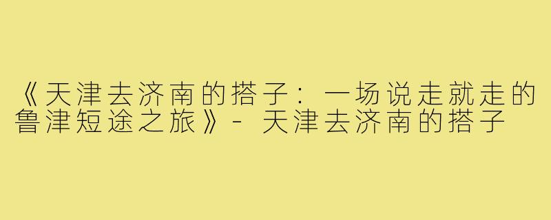 《天津去济南的搭子：一场说走就走的鲁津短途之旅》-天津去济南的搭子
