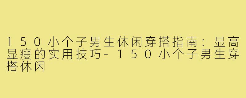 150小个子男生休闲穿搭指南：显高显瘦的实用技巧-150小个子男生穿搭休闲