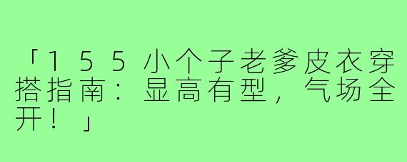 「155小个子老爹皮衣穿搭指南:显高有型,气场全开!」