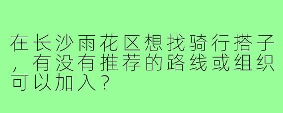 在长沙雨花区想找骑行搭子,有没有推荐的路线或组织可以加入?