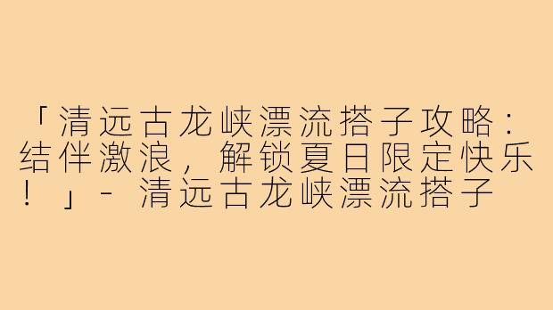 「清远古龙峡漂流搭子攻略：结伴激浪，解锁夏日限定快乐！」