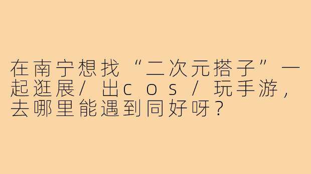 在南宁想找“二次元搭子”一起逛展/出cos/玩手游,去哪里能遇到同好呀?