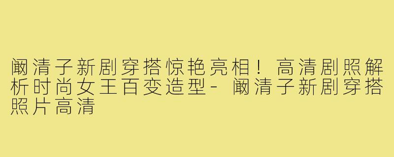 阚清子新剧穿搭惊艳亮相!高清剧照解析时尚女王百变造型-阚清子新剧穿搭照片高清