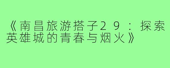《南昌旅游搭子29：探索英雄城的青春与烟火》