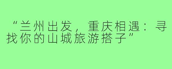 “兰州出发，重庆相遇：寻找你的山城旅游搭子”