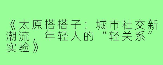 《太原搭搭子：城市社交新潮流，年轻人的“轻关系”实验》