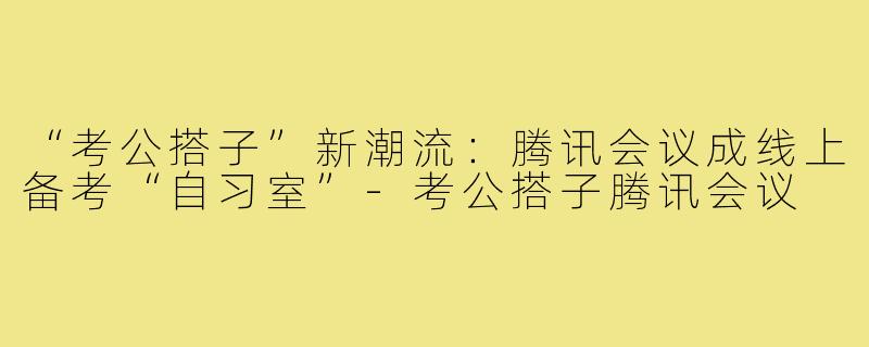 “考公搭子”新潮流：腾讯会议成线上备考“自习室”-考公搭子腾讯会议