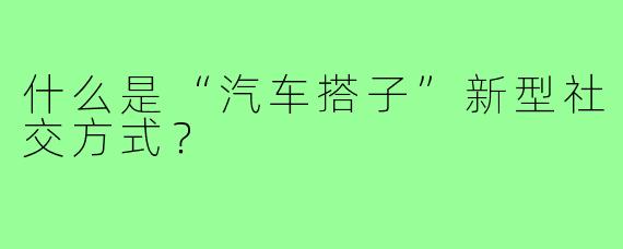 什么是“汽车搭子”新型社交方式？