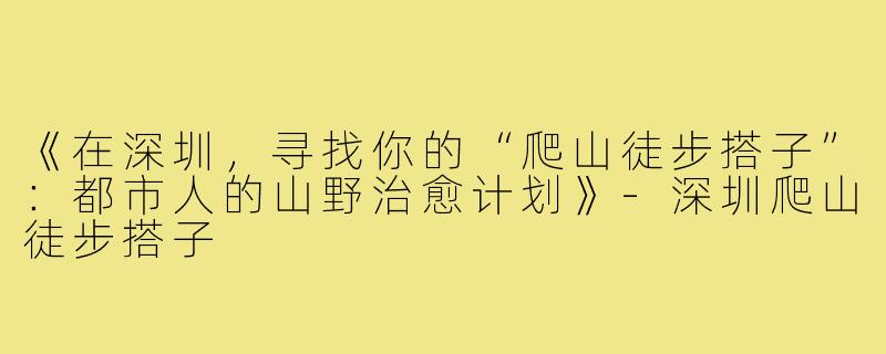 《在深圳，寻找你的“爬山徒步搭子”：都市人的山野治愈计划》-深圳爬山徒步搭子