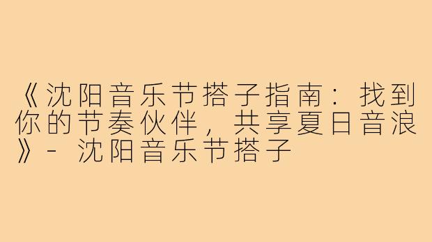 《沈阳音乐节搭子指南：找到你的节奏伙伴，共享夏日音浪》-沈阳音乐节搭子
