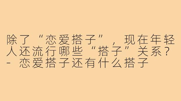 除了“恋爱搭子”,现在年轻人还流行哪些“搭子”关系?-恋爱搭子还有什么搭子