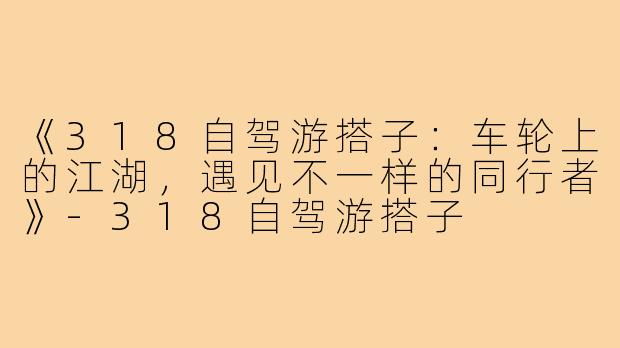 《318自驾游搭子：车轮上的江湖，遇见不一样的同行者》-318自驾游搭子