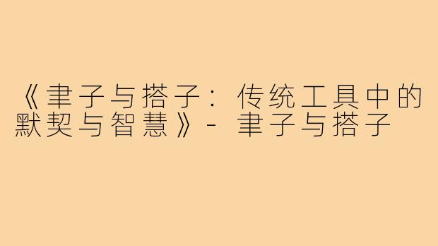 《聿子与搭子：传统工具中的默契与智慧》-聿子与搭子
