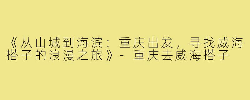 《从山城到海滨：重庆出发，寻找威海搭子的浪漫之旅》-重庆去威海搭子