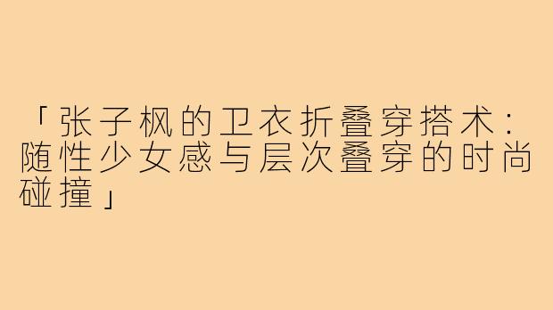 「张子枫的卫衣折叠穿搭术：随性少女感与层次叠穿的时尚碰撞」