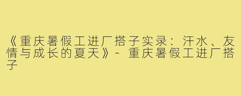 《重庆暑假工进厂搭子实录：汗水、友情与成长的夏天》-重庆暑假工进厂搭子