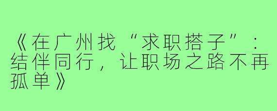 《在广州找“求职搭子”:结伴同行,让职场之路不再孤单》