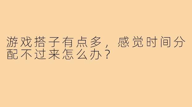 游戏搭子有点多，感觉时间分配不过来怎么办？