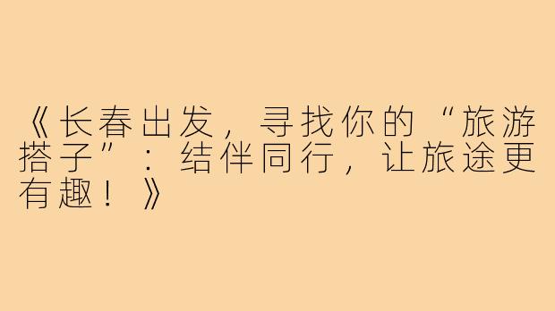 《长春出发，寻找你的“旅游搭子”：结伴同行，让旅途更有趣！》