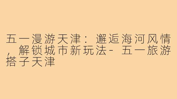 五一漫游天津：邂逅海河风情，解锁城市新玩法-五一旅游搭子天津