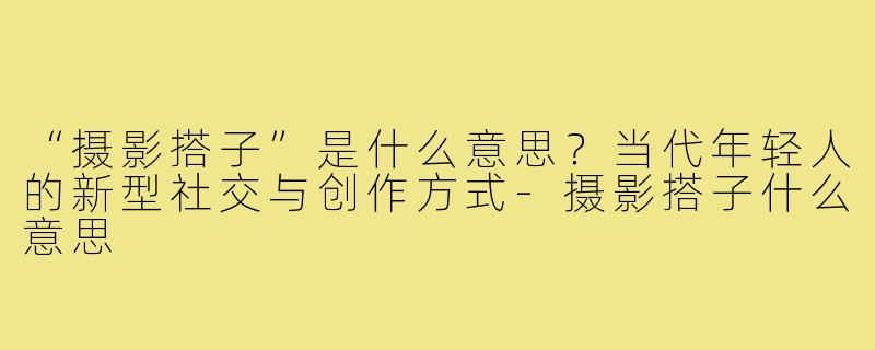 “摄影搭子”是什么意思？当代年轻人的新型社交与创作方式-摄影搭子什么意思