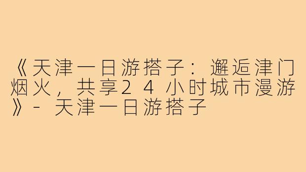 《天津一日游搭子：邂逅津门烟火，共享24小时城市漫游》-天津一日游搭子