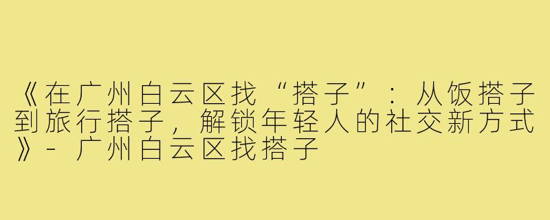 《在广州白云区找“搭子”:从饭搭子到旅行搭子,解锁年轻人的社交新方式》-广州白云区找搭子