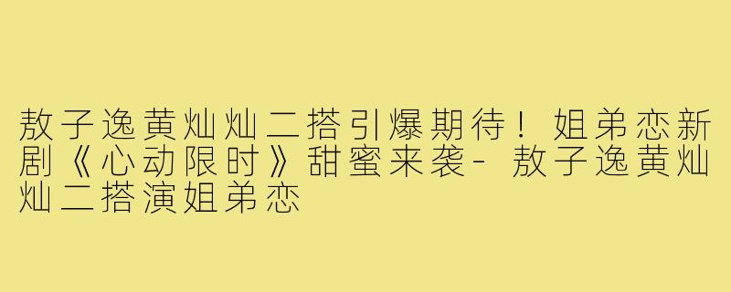敖子逸黄灿灿二搭引爆期待！姐弟恋新剧《心动限时》甜蜜来袭