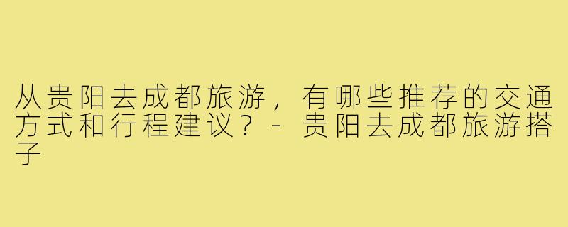 从贵阳去成都旅游，有哪些推荐的交通方式和行程建议？-贵阳去成都旅游搭子