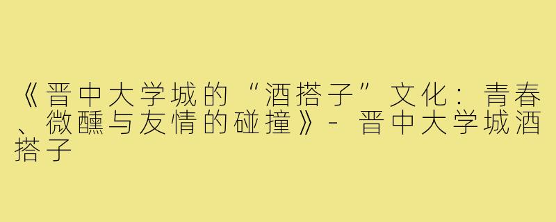 《晋中大学城的“酒搭子”文化：青春、微醺与友情的碰撞》-晋中大学城酒搭子