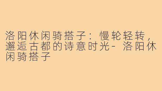 洛阳休闲骑搭子：慢轮轻转，邂逅古都的诗意时光-洛阳休闲骑搭子
