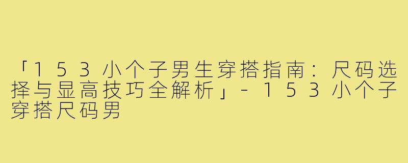 「153小个子男生穿搭指南：尺码选择与显高技巧全解析」-153小个子穿搭尺码男