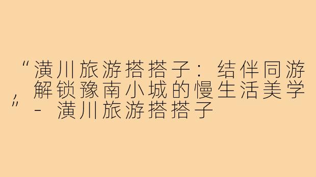 “潢川旅游搭搭子：结伴同游，解锁豫南小城的慢生活美学”-潢川旅游搭搭子