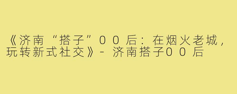 《济南“搭子”00后:在烟火老城,玩转新式社交》-济南搭子00后