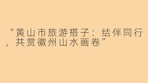 “黄山市旅游搭子：结伴同行，共赏徽州山水画卷”