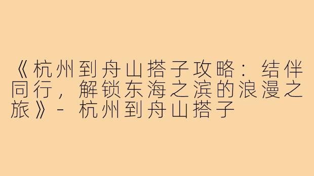 《杭州到舟山搭子攻略：结伴同行，解锁东海之滨的浪漫之旅》-杭州到舟山搭子