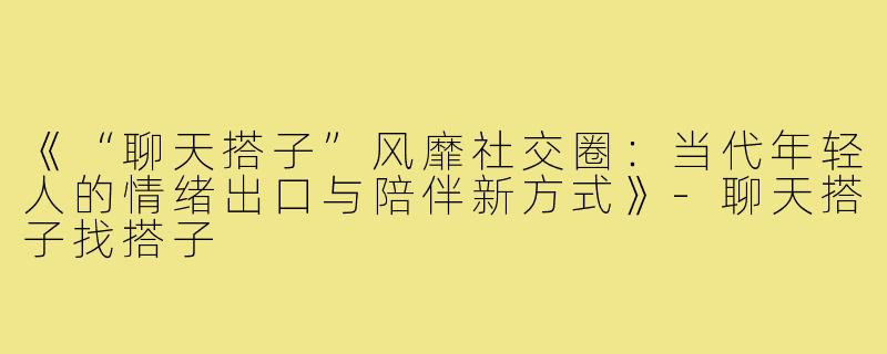 《“聊天搭子”风靡社交圈:当代年轻人的情绪出口与陪伴新方式》-聊天搭子找搭子