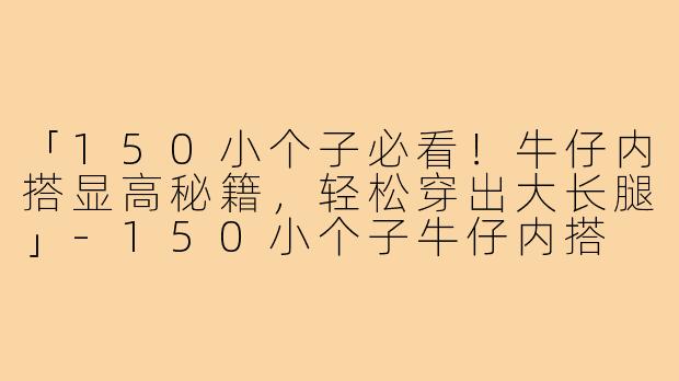 「150小个子必看！牛仔内搭显高秘籍，轻松穿出大长腿」-150小个子牛仔内搭