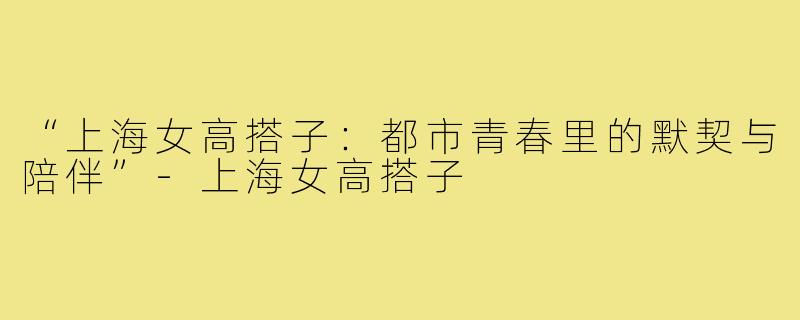 “上海女高搭子:都市青春里的默契与陪伴”-上海女高搭子